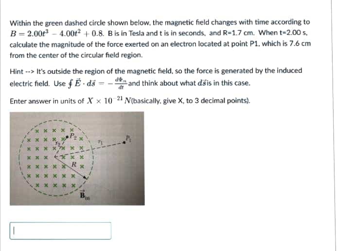 Within the green dashed circle shown below, the magnetic field changes with time according to
B = 2.00t – 4.00t² + 0.8. B is in Tesla and t is in seconds, and R=1.7 cm. When t=2.00 s,
calculate the magnitude of the force exerted on an electron located at point P1. which is 7.6 cm
from the center of the circular field region.
Hint --> It's outside the region of the magnetic field, so the force is generated by the induced
electric field. Use ƒ Ë - dš =
- and think about what dšis in this case.
dt
Enter answer in units of X x 10 21 N(basically. give X, to 3 decimal points).
X x x X x
To
* X X XX
* X X X Xx
* X x XX
