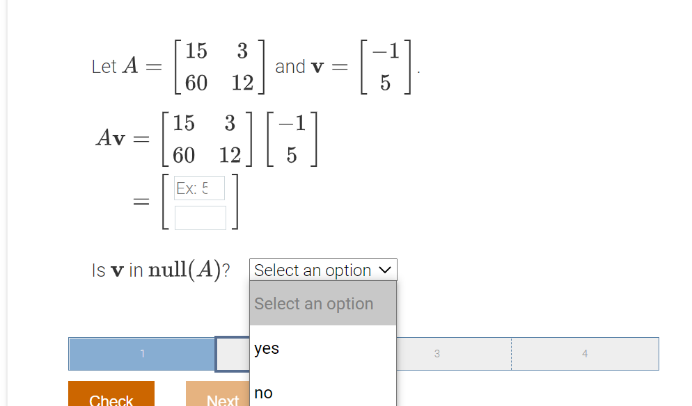 15
Let A =
3
and v =
60 12
15
3
-1
Av
60
12
5
Ex: 5
Is v in null(A)? Select an option v
Select an option
yes
no
Check
Next
||
