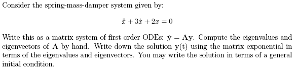 Consider the spring-mass-damper system given by:
* + 3x + 2x = 0
Write this as a matrix system of first order ODEs: y = Ay. Compute the eigenvalues and
eigenvectors of A by hand. Write down the solution y(t) using the matrix exponential in
terms of the eigenvalues and eigenvectors. You may write the solution in terms of a general
initial condition.