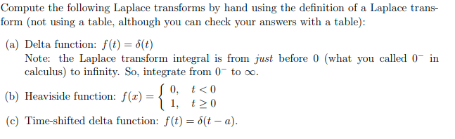 Compute the following Laplace transforms by hand using the definition of a Laplace trans-
form (not using a table, although you can check your answers with a table):
(a) Delta function: f(t) = 8(t)
Note: the Laplace transform integral is from just before 0 (what you called 0 in
calculus) to infinity. So, integrate from 0 to ∞.
0,
(b) Heaviside function: ƒ(z) = { 1 1,
(c) Time-shifted delta function: f(t) = 8(t-a).
t < 0
t≥0