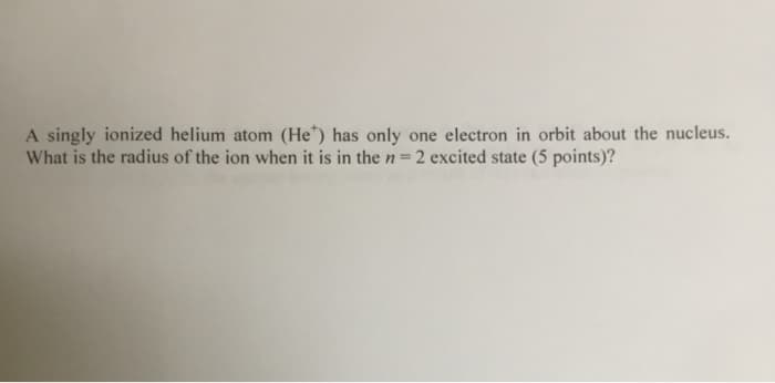 A singly ionized helium atom (He*) has only one electron in orbit about the nucleus.
What is the radius of the ion when it is in the n=2 excited state (5 points)?
