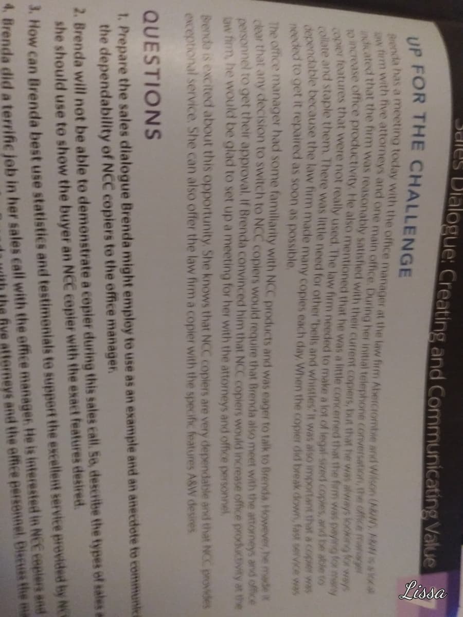 Jales Dialogue: Creating and Communicating Value
Lissa
UP FOR THE CHALLENGE
Brenda has a meeting today with the office manager at the law firm Abercrombie and Wilson (ARN) ARN saka
aw firm with five attorneys and one main office. During her initial telephone conversation, the office for w
indicated that the firm was reasonably satisfied with their current copiers, but that he was always looking for ways
to increase office productivity. He also mentioned that he was a little concerned that the firm was paying for many
copier features that were not really used. The law firm needed to make a lot of legal sized coples, and be able to
collate and staple them. There was little need for other "bells and whistles. It was also important that a coper was
dependable because the law firm made many copies each day. When the copier did break down, fast service was
needed to get it repaired as soon as possible.
The office manager had some familiarity with NCC products and was eager to talk to Brenda. However, he made it
dear that any decision to switch to NCC copiers would require that Brenda also meet with the attorneys and office
personnel to get their approval. If Brenda convinced him that NCC copiers would increase office productivity at the
law firm, he would be glad to set up a meeting for her with the attorneys and office personnel.
Brenda is excited about this opportunity. She knows that NCC copiers are very dependable and that NCC provides
exceptional service. She can also offer the law firm a copier with the specific features A&W desires.
QUESTIONS
1. Prepare the sales dialogue Brenda might employ to use as an example and an anecdote to communica
the dependability of NCC copiers to the office manager.
2. Brenda will not be able to demonstrate a copier during this sales call. So, describe the types of sales e
she should use to show the buyer an NCC copier with the exact features desired.
3. How can Brenda best use statistics and testimonials to support the excellent service provided by NC
4. Brenda did a terrific job in her sales call with the office manager. He is interested in NCC ceplers and
he five attorneys and the office personnel Discuss the ma