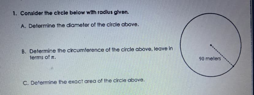 1. Consider the circle below with radius glven.
A. Determine the diameter of the circle above.
B. Determine the circumference of the circle above, leave in
terms of .
90 meters
C. Determine the exact area of the circle above.
