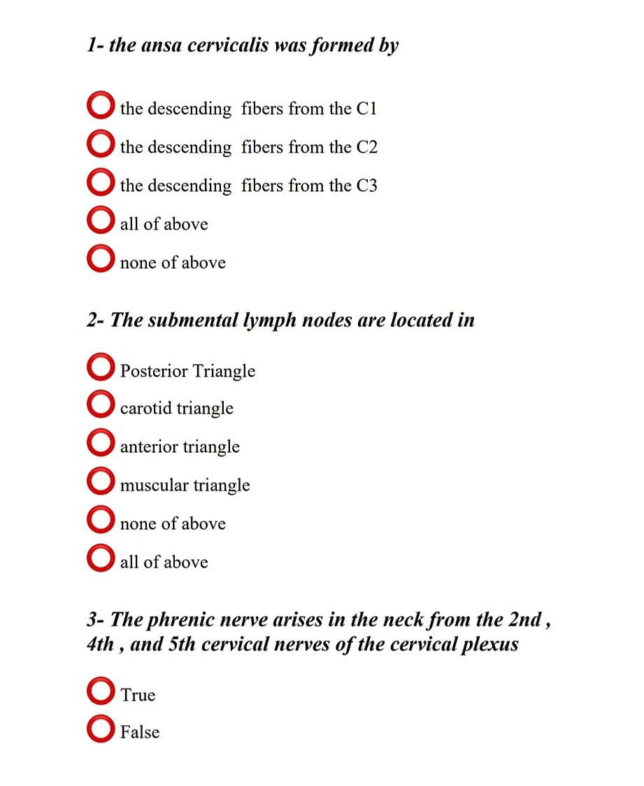 1- the ansa cervicalis was formed by
O the descending fibers from the C1
the descending fibers from the C2
O the descending fibers from the C3
all of above
none of above
2- The submental lymph nodes are located in
Posterior Triangle
carotid triangle
O anterior triangle
O muscular triangle
none of above
O all of above
3- The phrenic nerve arises in the neck from the 2nd,
4th , and 5th cervical nerves of the cervical plexus
O True
O False
