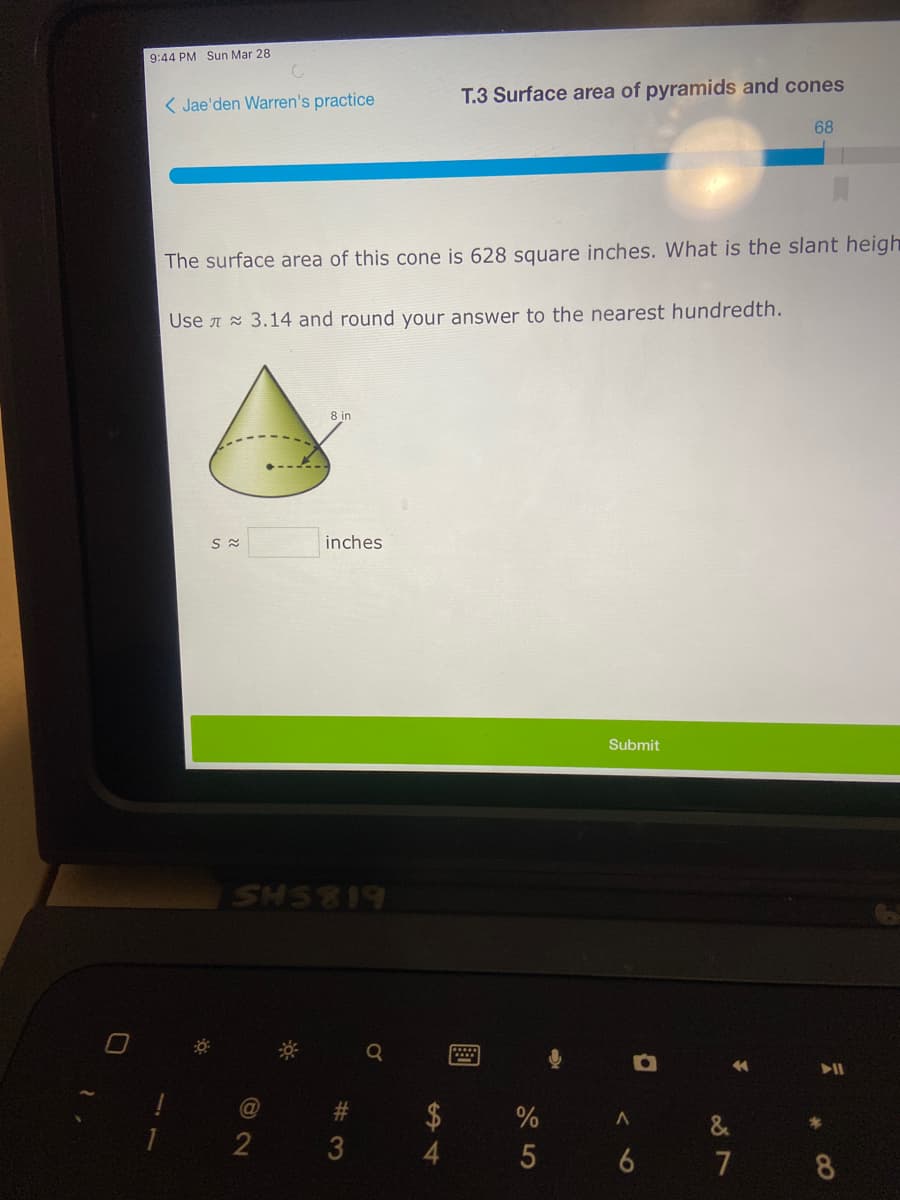 9:44 PM Sun Mar 28
( Jae'den Warren's practice
T.3 Surface area of pyramids and cones
68
The surface area of this cone is 628 square inches. What is the slant heigh
Use A 3.14 and round your answer to the nearest hundredth.
inches
Submit
SHS819
%23
&
7 8
%244
# 3
