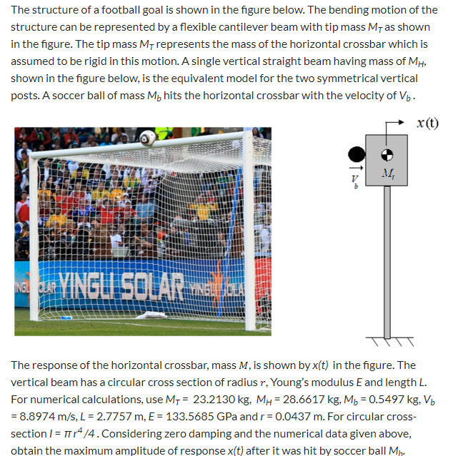 The structure of a football goal is shown in the figure below. The bending motion of the
structure can be represented by a flexible cantilever beam with tip mass M¡ as shown
in the figure. The tip mass M, represents the mass of the horizontal crossbar which is
assumed to be rigid in this motion. A single vertical straight beam having mass of MH,
shown in the figure below, is the equivalent model for the two symmetrical vertical
posts. A soccer ball of mass M, hits the horizontal crossbar with the velocity of Vp.
x(t)
м,
VINGLI SOLAR
The response of the horizontal crossbar, mass M, is shown by x(t) in the figure. The
vertical beam has a circular cross section of radius r, Young's modulus E and length L.
For numerical calculations, use M, = 23.2130 kg, MH = 28.6617 kg. M, = 0.5497 kg, Vý
= 8.8974 m/s, L= 2.7757 m, E = 133.5685 GPa andr= 0.0437 m. For circular cross-
section I = Tr/4.Considering zero damping and the numerical data given above,
obtain the maximum amplitude of response x(t) after it was hit by soccer ball Mp.
