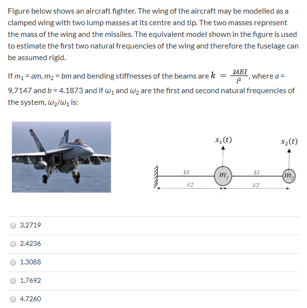 Figure below shows an aircraft fighter. The wing of the aircraft may be modelled as a
clamped wing with two lump masses at its centre and tip. The two masses represent
the mass of the wing and the missiles. The equivalent model shown in the figure is used
to estimate the first two natural frequencies of the wing and therefore the fuselage can
be assumed rigid.
24EI
If m1 = am, m2 = bm and bending stiffnesses of the beams are k
where a =
9.7147 and b = 4.1873 and if w, and wz are the first and second natural frequencies of
the system, w2/wz is:
x, (t)
x2(t)
EI
т,
EI
(m2)
/2
1/2
3.2719
2.4236
1.3088
1.7692
4.7260
