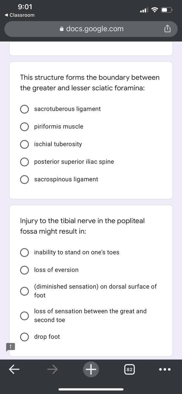 9:01
1 Classroom
a docs.google.com
This structure forms the boundary between
the greater and lesser sciatic foramina:
sacrotuberous ligament
piriformis muscle
ischial tuberosity
posterior superior iliac spine
sacrospinous ligament
Injury to the tibial nerve in the popliteal
fossa might result in:
inability to stand on one's toes
loss of eversion
(diminished sensation) on dorsal surface of
foot
loss of sensation between the great and
second toe
drop foot
82
