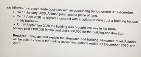 C4) Alfonso runs a sole-trade business with an accounting period ended 31 December.
• On 14 January 2020, Alfonso purchased a piece of land.
• On 1" April 2020 he signed a contract with a builder to construct a building for use
in his business.
• On 1" September 2020 the building was brought into use in his trade.
Alfonso paid £100,000 for the land and £500,000 for the building construction.
Required: Calculate and explain the structures and building allowance relief Alfonso
will be able to claim in the trading accounting periods ended 31 December 2020 and
2021.
