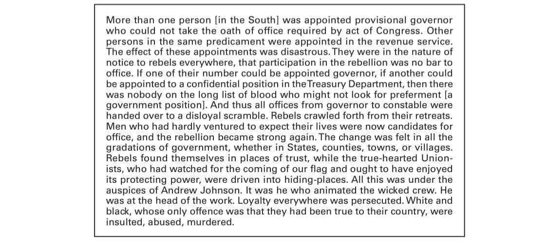 More than one person [in the South] was appointed provisional governor
who could not take the oath of office required by act of Congress. Other
persons in the same predicament were appointed in the revenue service.
The effect of these appointments was disastrous. They were in the nature of
notice to rebels everywhere, that participation in the rebellion was no bar to
office. If one of their number could be appointed governor, if another could
be appointed to a confidential position in the Treasury Department, then there
was nobody on the long list of blood who might not look for preferment [a
government position]. And thus all offices from governor to constable were
handed over to a disloyal scramble. Rebels crawled forth from their retreats.
Men who had hardly ventured to expect their lives were now candidates for
office, and the rebellion became strong again. The change was felt in all the
gradations of government, whether in States, counties, towns, or villages.
Rebels found themselves in places of trust, while the true-hearted Union-
ists, who had watched for the coming of our flag and ought to have enjoyed
its protecting power, were driven into hiding-places. All this was under the
auspices of Andrew Johnson. It was he who animated the wicked crew. He
was at the head of the work. Loyalty everywhere was persecuted. White and
black, whose only offence was that they had been true to their country, were
insulted, abused, murdered.
