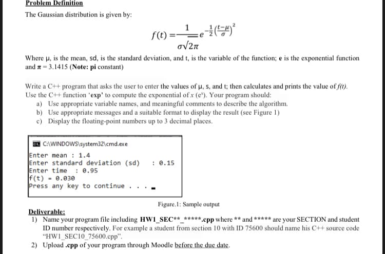 Problem Definition
The Gaussian distribution is given by:
Where μ, is the mean, sd, is the standard deviation, and t, is the variable of the function; e is the exponential function
and = 3.1415 (Note: pi constant)
f(t)=¹_e-² (²-4)³²
o√2π
Write a C++ program that asks the user to enter the values of μ, s, and t; then calculates and prints the value of f(t).
Use the C++ function 'exp' to compute the exponential of .x (e). Your program should:
a) Use appropriate variable names, and meaningful comments to describe the algorithm.
b) Use appropriate messages and a suitable format to display the result (see Figure 1)
c) Display the floating-point numbers up to 3 decimal places.
GAN C:\WINDOWS\system32\cmd.exe
Enter mean: 1.4
Enter standard deviation (sd)
Enter time: 0.95
f(t) -0.030
Press any key to continue.
: 0.15
Figure.1: Sample output
Deliverable:
1) Name your program file including HW1_SEC**_*****.cpp where ** and ***** are your SECTION and student
ID number respectively. For example a student from section 10 with ID 75600 should name his C++ source code
"HW1 SEC10_75600.cpp".
2) Upload.cpp of your program through Moodle before the due date.