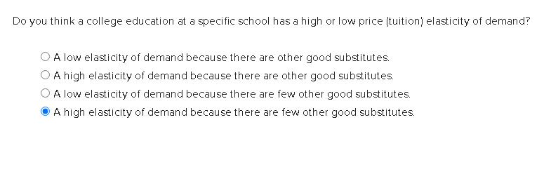 Do you think a college education at a specific school has a high or low price (tuition) elasticity of demand?
A low elasticity of demand because there are other good substitutes.
A high elasticity of demand because there are other good substitutes.
A low elasticity of demand because there are few other good substitutes.
A high elasticity of demand because there are few other good substitutes.