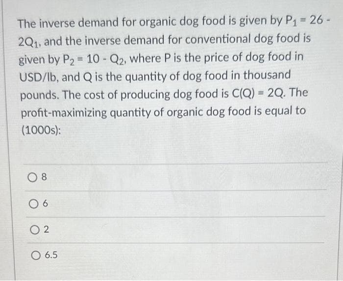 The inverse demand for organic dog food is given by P₁ = 26 -
2Q1, and the inverse demand for conventional dog food is
given by P₂ = 10 - Q2, where P is the price of dog food in
USD/lb, and Q is the quantity of dog food in thousand
pounds. The cost of producing dog food is C(Q) = 2Q. The
profit-maximizing quantity of organic dog food is equal to
(1000s):
08
06
02
O 6.5