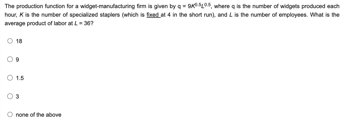 The production function for a widget-manufacturing firm is given by q = 9K0.5L0.5, where q is the number of widgets produced each
hour, K is the number of specialized staplers (which is fixed at 4 in the short run), and L is the number of employees. What is the
average product of labor at L = 36?
O 18
O
9
1.5
3
O none of the above