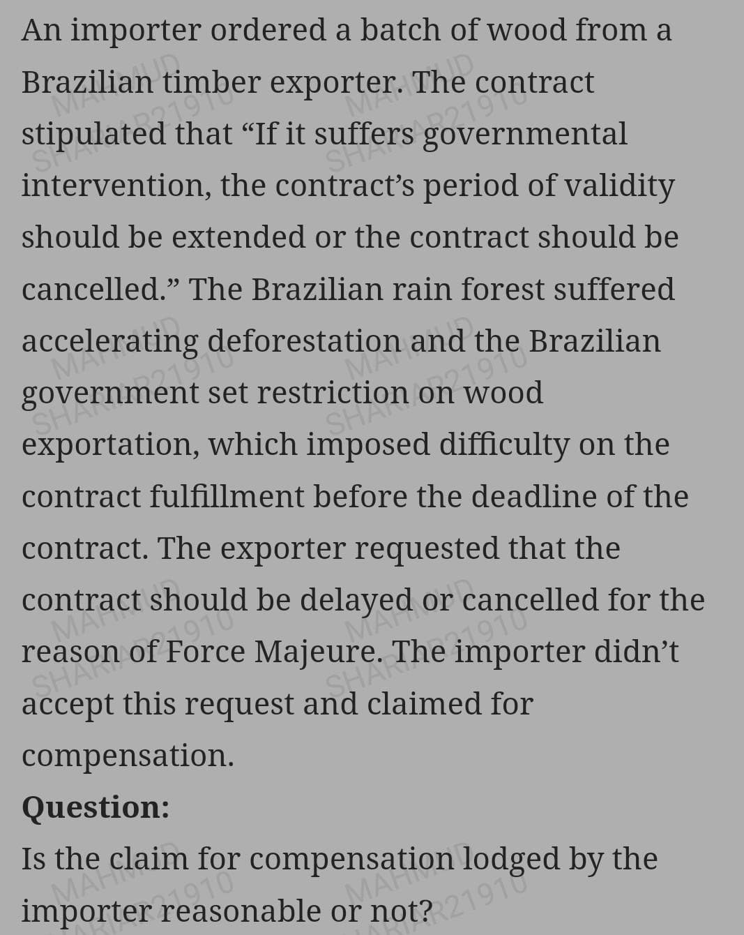 An importer ordered a batch of wood from a
exporter. The
ID
I that “If it suffers g
MA
Brazilian
M
stipulateve.
SH
sg al
intervention, the contract's period of validity
should be extended or the contract should be
cancelled." The Brazilian rain forest suffered
Deforestation and t
MY
I set restriction he Brazilian
SHA
on wood
SHAON
exportation, which imposed difficulty on the
contract fulfillment before the deadline of the
contract. The exporter requested that the
contract should be delayed or cancelled for the
reason of Force Majeure. The importer didn't
MA
MAT
SHARE
accept this request and claimed for
compensation.
Question:
Is the claim for com Aon lodged by the
importer reasonable or not? 21910
MARCa