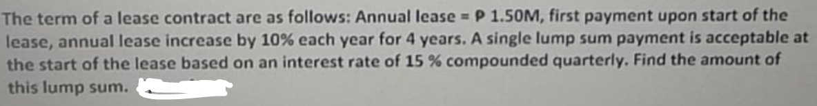 The term of a lease contract are as follows: Annual lease P 1.50M, first payment upon start of the
lease, annual lease increase by 10% each year for 4 years. A single lump sum payment is acceptable at
the start of the lease based on an interest rate of 15% compounded quarterly. Find the amount of
this lump sum.
