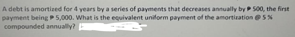 A debt is amortized for 4 years by a series of payments that decreases annually by P 500, the first
payment being P 5,000. What is the equivalent uniform payment of the amortization @5%
compounded annually?
