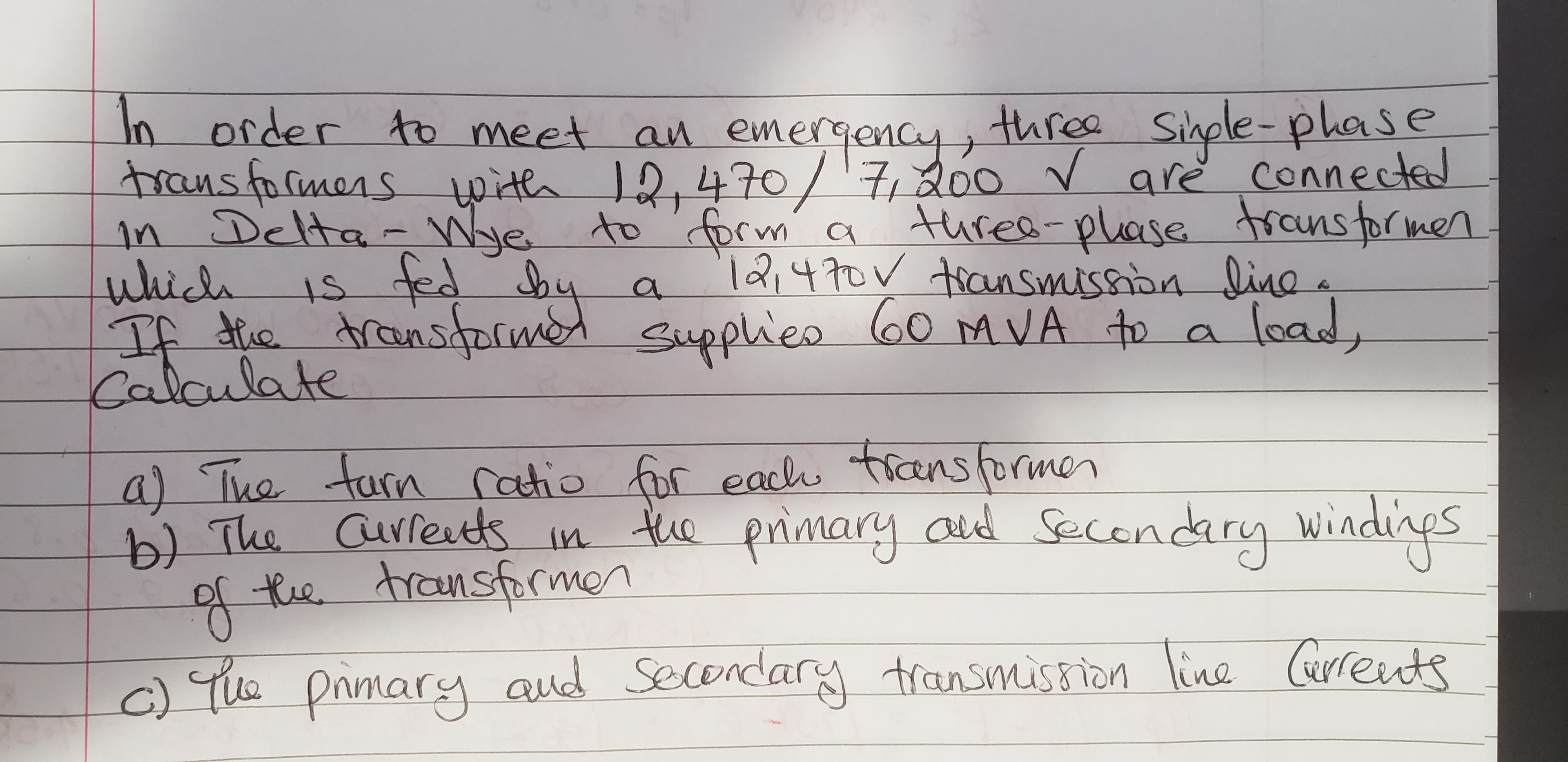 In order to meet an emergency
rans folmenspita 1,47o700
n Delta- We to prm a
uhiclh
TA dic
Calaulate
threa Shple-plase
are conneccte
turea-plase ronstormen
l21470 an Smissan ia
a
oad
60 AVA to a
Atnsgalwe upplieo lo0 MVA to a
eacu ticansormen
e primary ad Secendary
a) Tua tarn Catio fr
b The Gufees In t
te transfrmon
Wind
y Wiadiaes
ine arrets
Secendary tansmusson
cTe pimary aud
