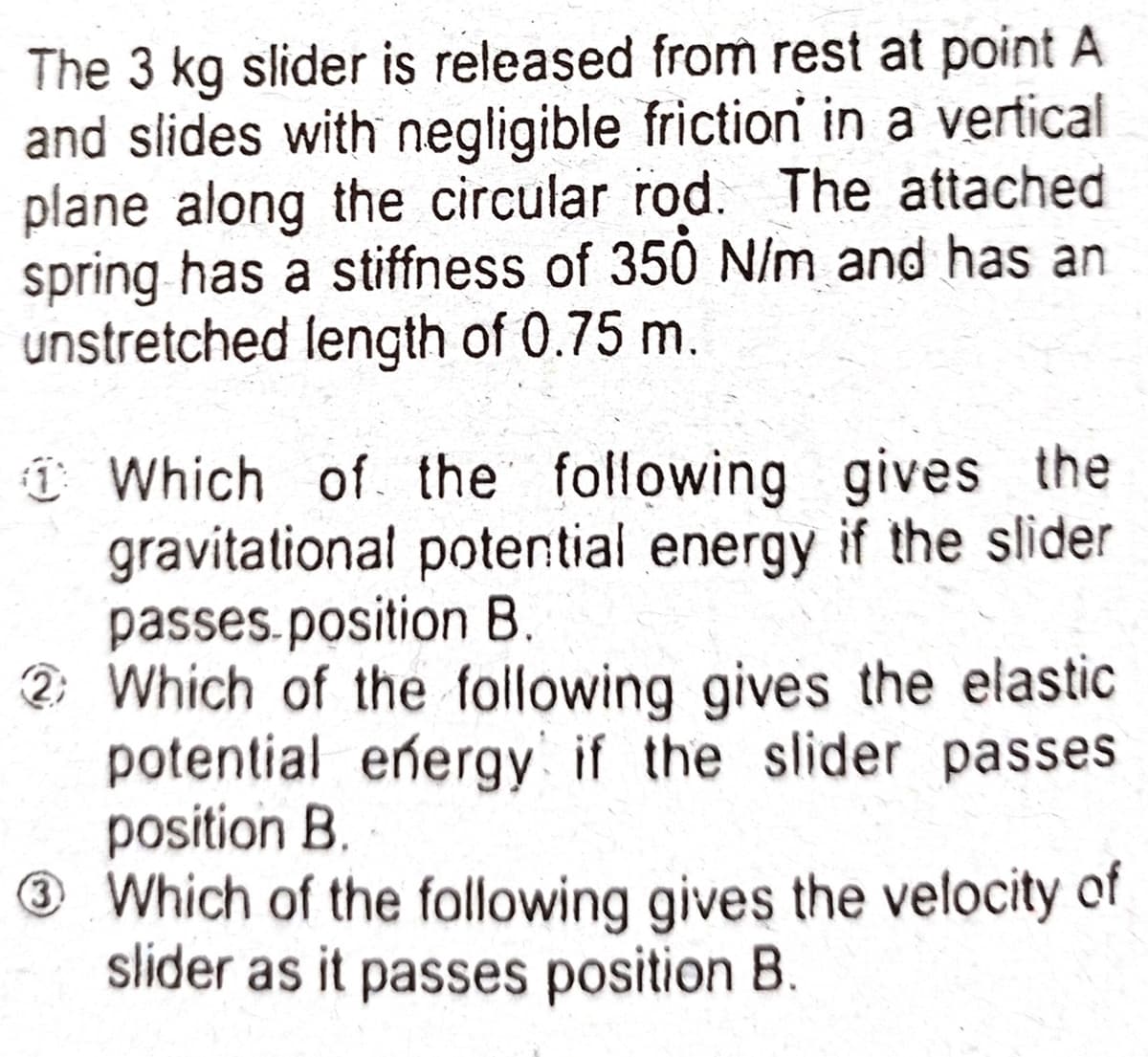 The 3 kg slider is releașed from rest at point A
and slides with negligible friction in a vertical
plane along the circular rod. The attached
spring has a stiffness of 350 N/m and has an
unstretched length of 0.75 m.
î Which of the following gives the
gravitational potential energy if the slider
passes.position B.
2: Which of the foilowing gives the elastic
potential eñergy if the slider passes
position B.
Which of the following gives the velocity of
slider as it passes position B.
