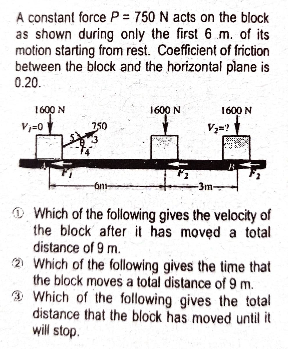 A constant force P = 750 N acts on the block
as shown during only the first 6 m. of its
motion starting from rest. Coefficient of friction
between the block and the horizontal plane is
0.20.
1600 N
1600 N
1600 N
750
13
Vj=0
V2=?
-6m
-3m
D Which of the following gives the velocity of
the block after it has moved a total
distance of 9 m.
2 Which of the following gives the time that
the block moves a total distance of 9 m.
3 Which of the following gives the total
distance that the block has moved until it
will stop.
