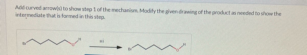 Add curved arrow(s) to show step 1 of the mechanism. Modify the given drawing of the product as needed to show the
intermediate that is formed in this step.
Br
H
H:
H
Br