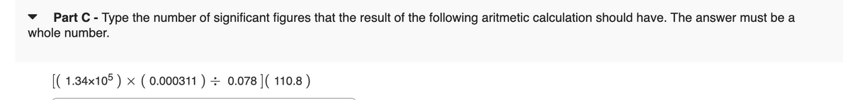 Part C - Type the number of significant figures that the result of the following aritmetic calculation should have. The answer must be a
whole number.
[(1.34x105) x ( 0.000311) 0.078] (110.8)