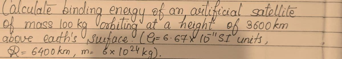 Calculate binding energy of an artificial satellite
orbiting at a
surface! (G=6.67X 15" SI units,
8x1024 kg).
of mass loo kg
above earth's
height of
3600km
R= 6400 km, m=