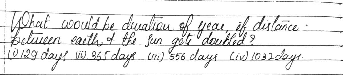 What would be duration of year, if distance
Between earth & the sun got doubled?
10 129 days w 365 days (01) 500 days (iv) 1032 days