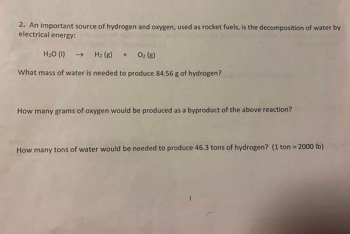 2. An important source of hydrogen and oxygen, used as rocket fuels, is the decomposition of water by
electrical energy:
H2O (I)
H2 (g)
02 (g)
->
What mass of water is needed to produce 84.56 g of hydrogen?
How many grams of oxygen would be produced as a byproduct of the above reaction?
How many tons of water would be needed to produce 46.3 tons of hydrogen? (1 ton = 2000 lb)
1
