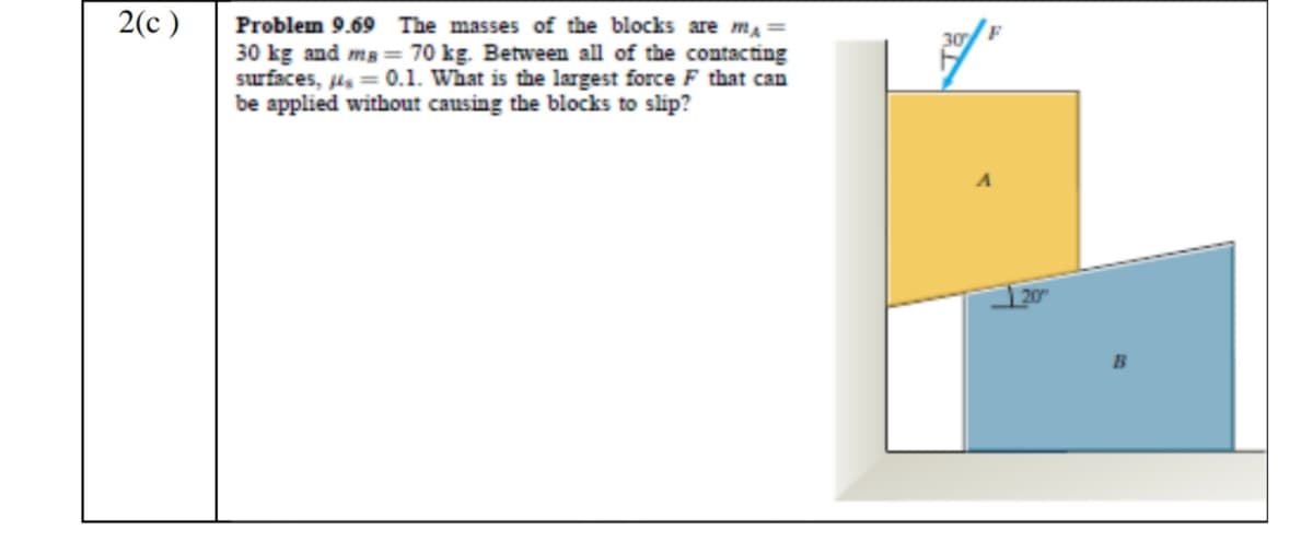 2(c )
Problem 9.69 The masses of the blocks are ma=
30 kg and mg = 70 kg. Between all of the contacting
surfaces, µ = 0.1. What is the largest force F that can
be applied without causing the blocks to slip?
30
B
