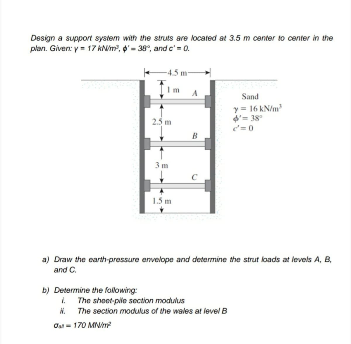 Design a support system with the struts are located at 3.5 m center to center in the
plan. Given: y = 17 kN/m³, ø' = 38°, and c' = 0.
-4.5 m:
1 m
A
Sand
y = 16 kN/m³
d'= 38°
c'= 0
2.5 m
В
3 m
1.5 m
a) Draw the earth-pressure envelope and determine the strut loads at levels A, B,
and C.
b) Determine the following:
i.
The sheet-pile section modulus
ii.
The section modulus of the wales at level B
Oall = 170 MN/m?
