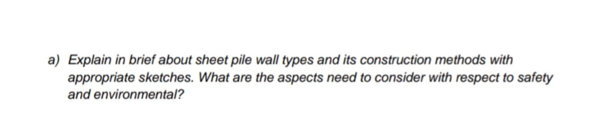 a) Explain in brief about sheet pile wall types and its construction methods with
appropriate sketches. What are the aspects need to consider with respect to safety
and environmental?
