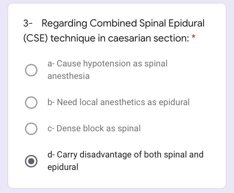 3- Regarding Combined Spinal Epidural
(CSE) technique in caesarian section: *
a- Cause hypotension as spinal
anesthesia
b- Need local anesthetics as epidural
O c- Dense block as spinal
d- Carry disadvantage of both spinal and
epidural
