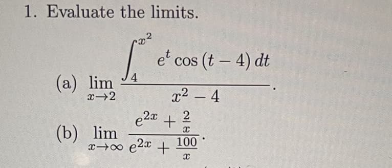 1. Evaluate the limits.
e' cos (t – 4) dt
4
(а) lim
x2 – 4
-
e2a
(b) lim
x 0 e20 +
2
100
