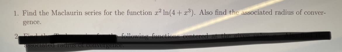 1. Find the Maclaurin series for the function x2 In(4+ x³). Also find the associated radius of conver-
gence.
2 Di
following funcetions centered
asSociat
adius
