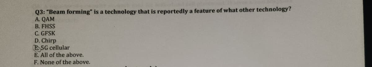 Q3: "Beam forming" is a technology that is reportedly a feature of what other technology?
A. QAM
B. FHSS
C. GFSK
D. Chirp
E.5G cellular
E. All of the above.
F. None of the above.