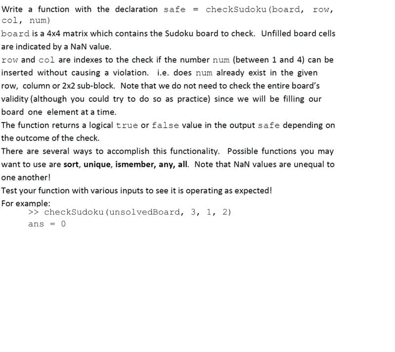 Write a function with the declaration safe = checkSudoku (board, row,
col, num)
board is a 4x4 matrix which contains the Sudoku board to check. Unfilled board cells
are indicated by a NaN value.
row and col are indexes to the check if the number num (between 1 and 4) can be
inserted without causing a violation. i.e. does num already exist in the given
row, column or 2x2 sub-block. Note that we do not need to check the entire board's
validity (although you could try to do so as practice) since we will be filling our
board one element at a time.
The function returns a logical true or false value in the output safe depending on
the outcome of the check.
There are several ways to accomplish this functionality. Possible functions you may
want to use are sort, unique, ismember, any, all. Note that NaN values are unequal to
one another!
Test your function with various inputs to see it is operating as expected!
For example:
>> checkSudoku (unsolvedBoard, 3, 1, 2)
ans = 0