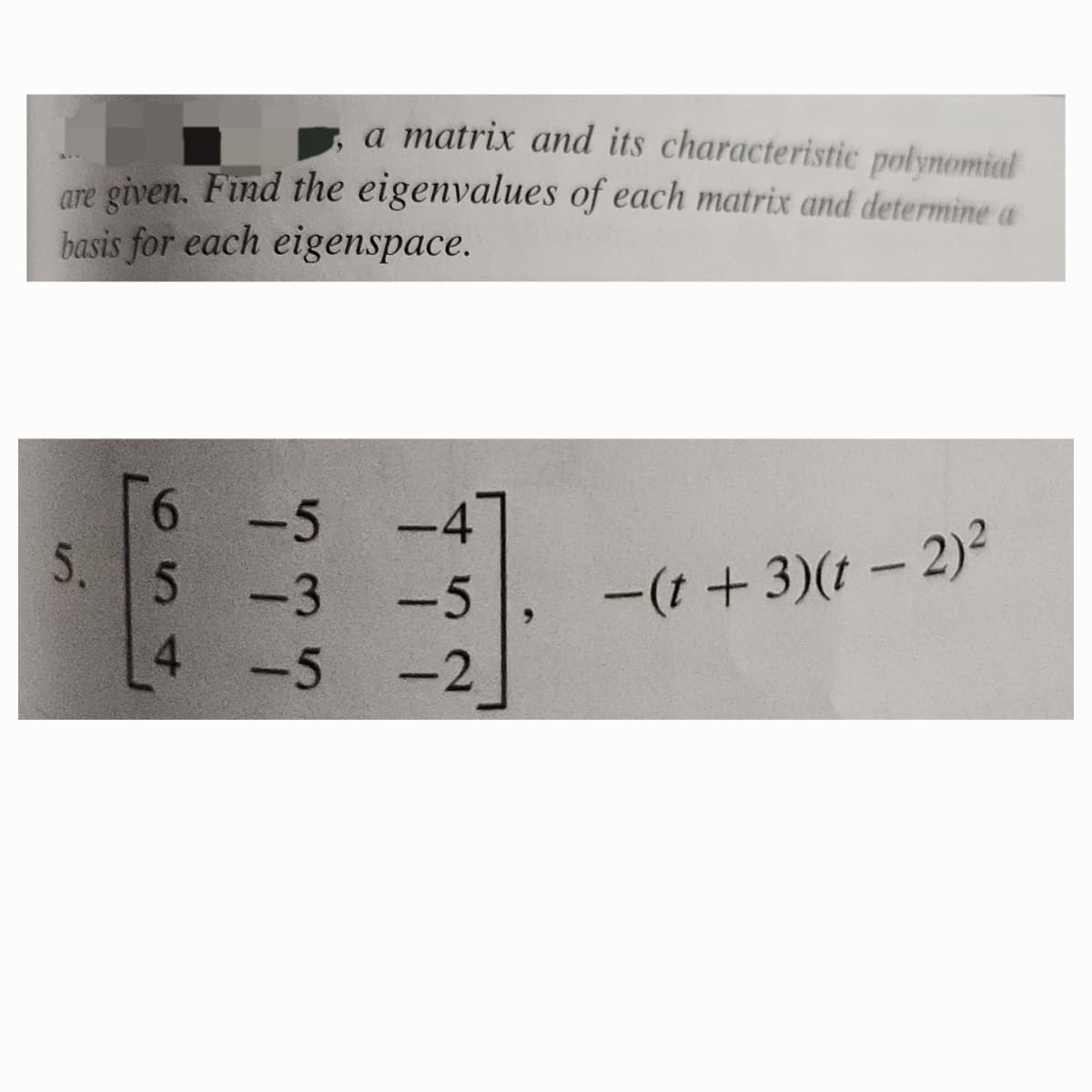 a matrix and its characteristic polynomial
are given. Find the eigenvalues of each matrix and determine a
basis for each eigenspace.
5.
6 -5
654
-4
-3-5
-5-2
-(t+3)(t − 2)²