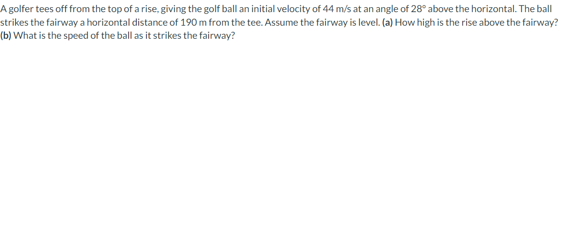 A golfer tees off from the top of a rise, giving the golf ball an initial velocity of 44 m/s at an angle of 28° above the horizontal. The ball
strikes the fairway a horizontal distance of 190 m from the tee. Assume the fairway is level. (a) How high is the rise above the fairway?
(b) What is the speed of the ball as it strikes the fairway?