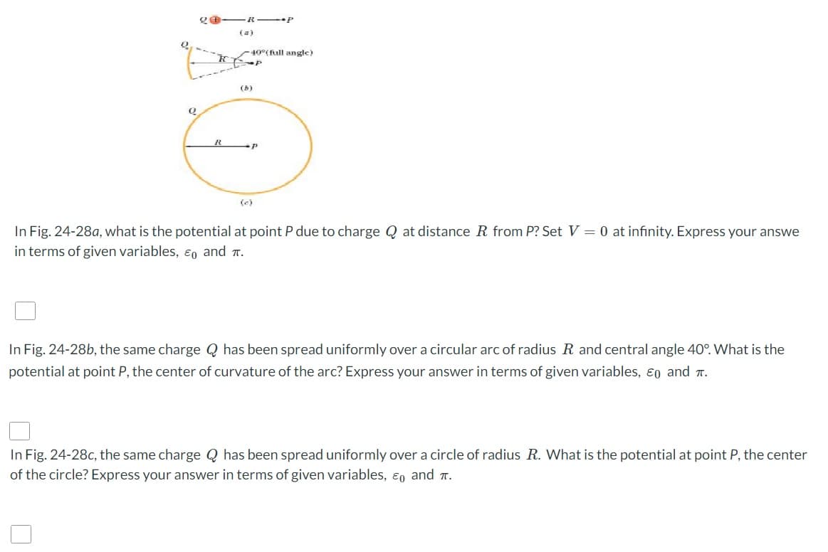 Q
20
R
-40°(full angle)
(b)
P
(c)
In Fig. 24-28a, what is the potential at point P due to charge Q at distance R from P? Set V = 0 at infinity. Express your answe
in terms of given variables, & and T.
In Fig. 24-28b, the same charge Q has been spread uniformly over a circular arc of radius R and central angle 40°. What is the
potential at point P, the center of curvature of the arc? Express your answer in terms of given variables, Eo and T.
In Fig. 24-28c, the same charge Q has been spread uniformly over a circle of radius R. What is the potential at point P, the center
of the circle? Express your answer in terms of given variables, & and π.