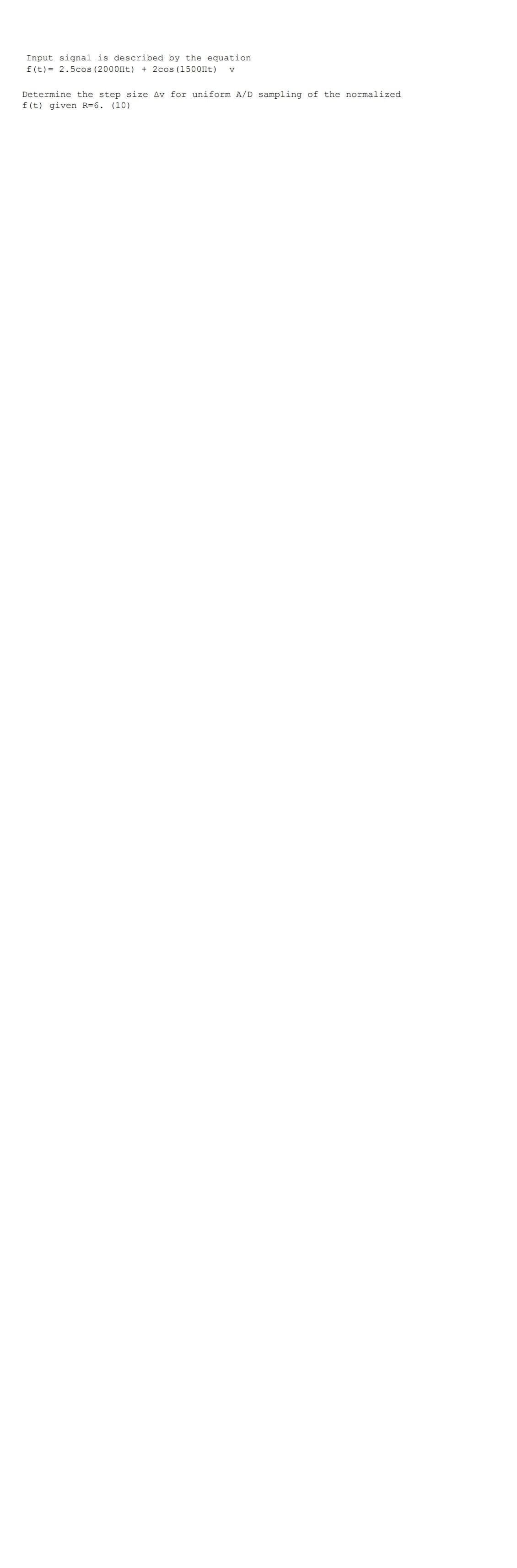 Input signal is described by the equation
f(t)= 2.5cos (2000Пt) + 2cos (1500Пt) V
Determine the step size Av for uniform A/D sampling of the normalized
f(t) given R=6. (10)