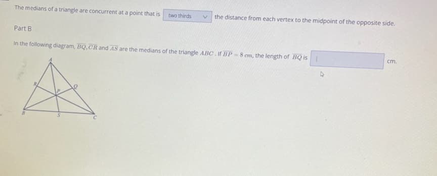 The medians of a triangle are concurrent at a point that is
two thirds
V the distance from each vertex to the midpoint of the opposite side.
Part B
In the following diagram, BQ,CR and AS are the medians of the triangle ABC. If BP-8 cm, the length of BQ is |
cm.