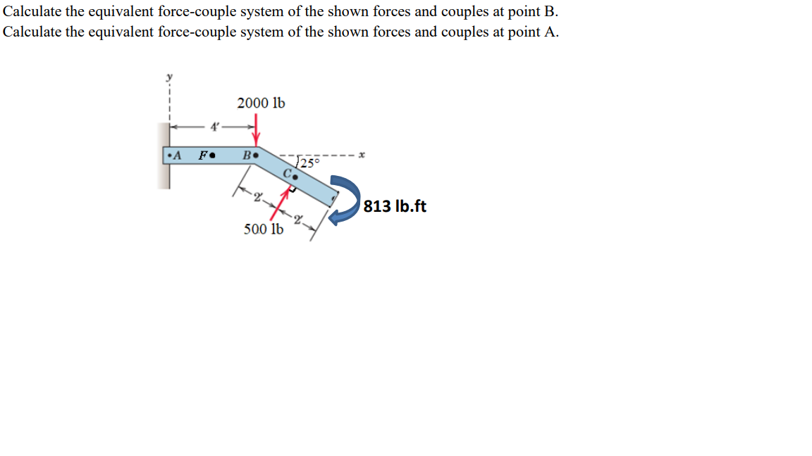 Calculate the equivalent force-couple system of the shown forces and couples at point B.
Calculate the equivalent force-couple system of the shown forces and couples at point A.
4'
2000 lb
•A
F⚫
B.
√25°
C.
813 lb.ft
500 lb