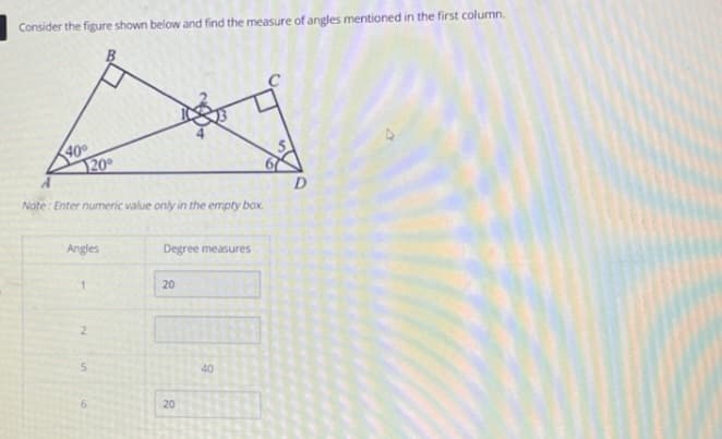 Consider the figure shown below and find the measure of angles mentioned in the first column.
40°
20°
Note: Enter numeric value only in the empty box.
Angles
2
5
Degree measures
20
20
40
D