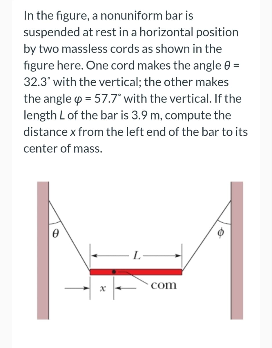 In the figure, a nonuniform bar is
suspended at rest in a horizontal position
by two massless cords as shown in the
figure here. One cord makes the angle 0 =
32.3° with the vertical; the other makes
the angle = 57.7° with the vertical. If the
length L of the bar is 3.9 m, compute the
distance x from the left end of the bar to its
center of mass.
-L-
com