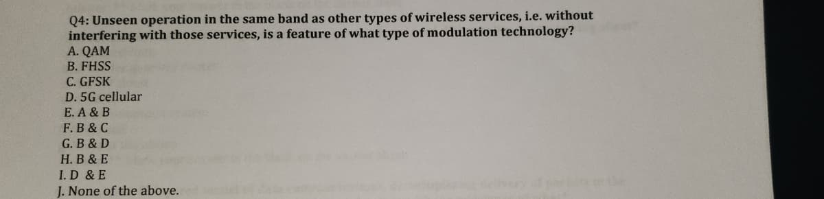 Q4: Unseen operation in the same band as other types of wireless services, i.e. without
interfering with those services, is a feature of what type of modulation technology?
A. QAM
B. FHSS
C. GFSK
D. 5G cellular
E. A & B
F. B & C
G. B & D
H. B & E
I. D & E
J. None of the above.