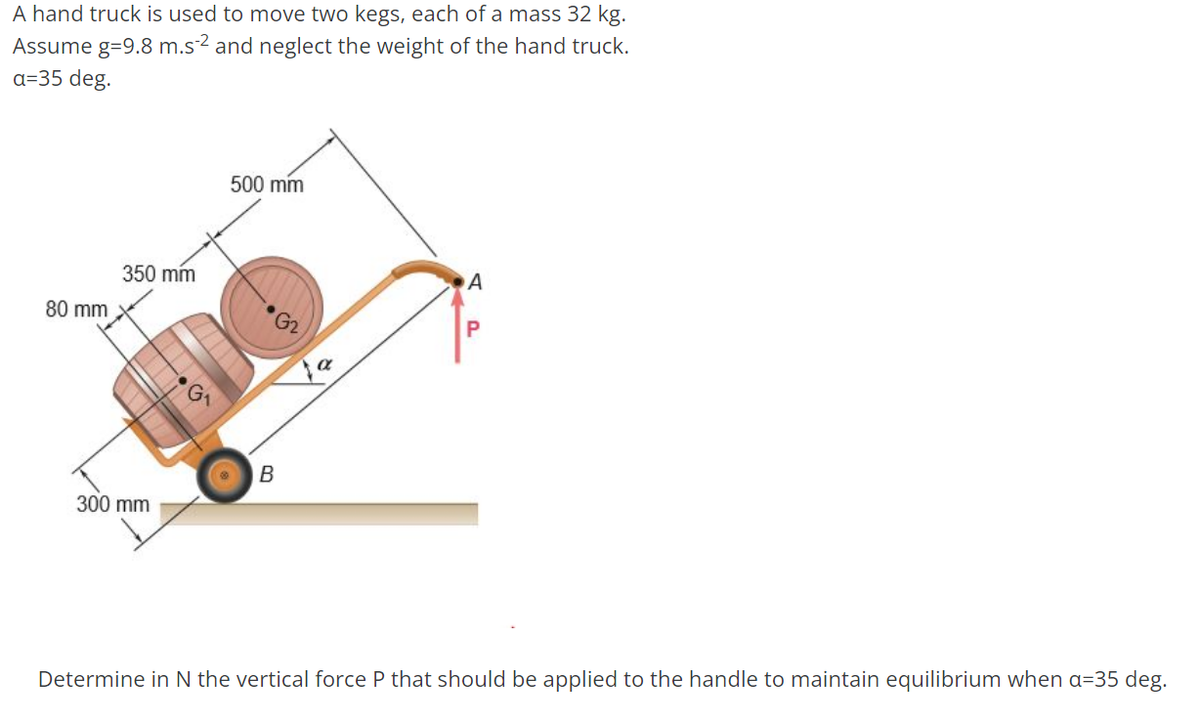 A hand truck is used to move two kegs, each of a mass 32 kg.
Assume g=9.8 m.s²² and neglect the weight of the hand truck.
a=35 deg.
80 mm
350 mm
500 mm
•G2
B
300 mm
A
P
Determine in N the vertical force P that should be applied to the handle to maintain equilibrium when a=35 deg.