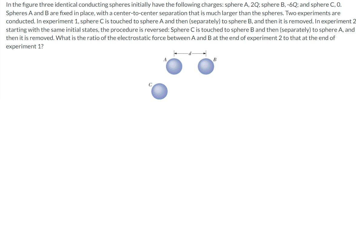 In the figure three identical conducting spheres initially have the following charges: sphere A, 2Q; sphere B, -6Q; and sphere C, 0.
Spheres A and B are fixed in place, with a center-to-center separation that is much larger than the spheres. Two experiments are
conducted. In experiment 1, sphere C is touched to sphere A and then (separately) to sphere B, and then it is removed. In experiment 2
starting with the same initial states, the procedure is reversed: Sphere C is touched to sphere B and then (separately) to sphere A, and
then it is removed. What is the ratio of the electrostatic force between A and B at the end of experiment 2 to that at the end of
experiment 1?
C
A
B