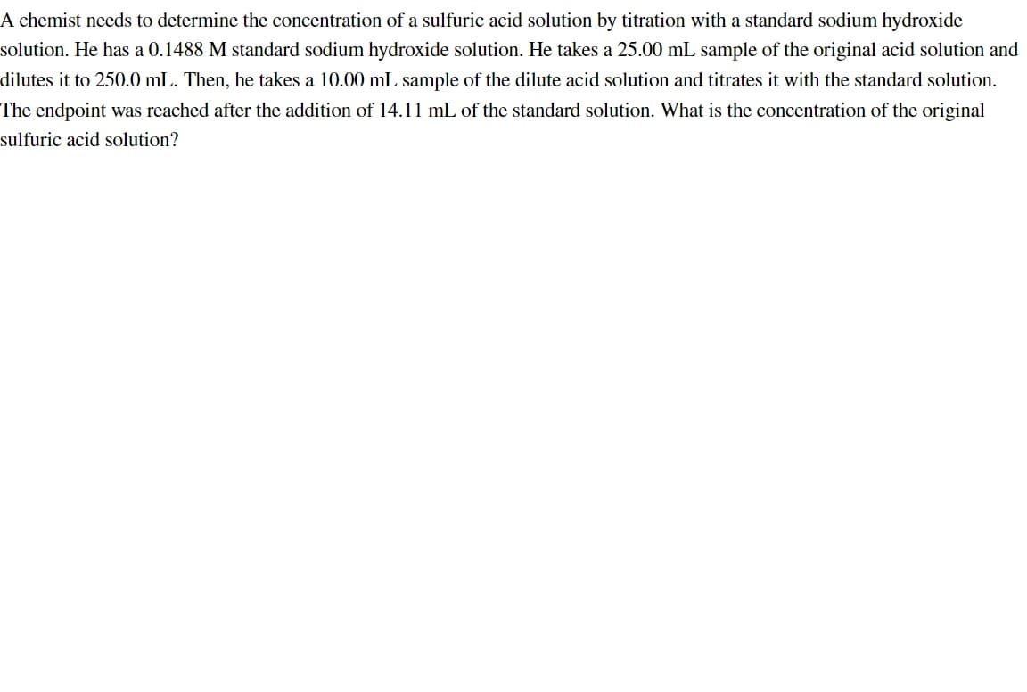 A chemist needs to determine the concentration of a sulfuric acid solution by titration with a standard sodium hydroxide
solution. He has a 0.1488 M standard sodium hydroxide solution. He takes a 25.00 mL sample of the original acid solution and
dilutes it to 250.0 mL. Then, he takes a 10.00 mL sample of the dilute acid solution and titrates it with the standard solution.
The endpoint was reached after the addition of 14.11 mL of the standard solution. What is the concentration of the original
sulfuric acid solution?