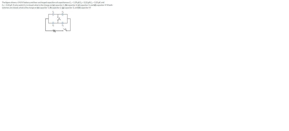 The figure shows a 14.8 V battery and four uncharged capacitors of capacitances C��� = 1.29 μF,C₂ = 2.22 µF,C3 = 3.35 μF, and
C4 = 4.22 µF. If only switch S₁ is closed, what is the charge on (a) capacitor 1, (b) capacitor 2, (c) capacitor 3, and (d) capacitor 4? If both
switches are closed, what is the charge on (e) capacitor 1, (f) capacitor 2, (g) capacitor 3, and (h) capacitor 4?
C3
G
45